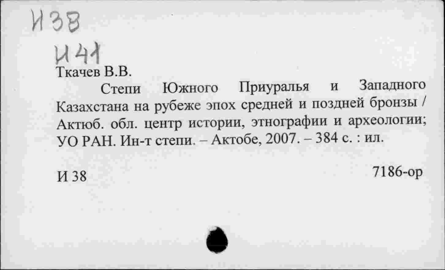 ﻿U 44
Ткачев В.В.
Степи Южного Приуралья и Западного Казахстана на рубеже эпох средней и поздней бронзы / Актюб. обл. центр истории, этнографии и археологии; УО РАН. Ин-т степи. - Актобе, 2007. - 384 с. : ил.
И 38
7186-ор